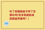吃了氨糖膝盖不疼了还要吃吗(常食氨糖能减轻膝盖疼痛吗？)