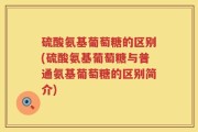 硫酸氨基葡萄糖的区别(硫酸氨基葡萄糖与普通氨基葡萄糖的区别简介)