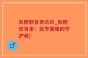 氨糖软骨素达达_氨糖软骨素：关节健康的守护者)