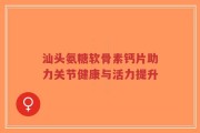 汕头氨糖软骨素钙片助力关节健康与活力提升