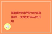 氨糖软骨素钙片的惊喜推荐，关爱关节从此开始