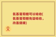 氨基葡萄糖可以吸收(氨基葡萄糖有益吸收，改善健康)
