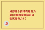 成都哪个商场有维骨力卖(成都哪家商场可以购买维骨力？)