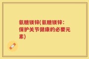 氨糖镁锌(氨糖镁锌：保护关节健康的必要元素)
