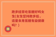 跑步经常吃氨糖好吗女生(女生坚持跑步后，适量食用氨糖有益健康吗？)