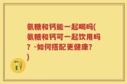 氨糖和钙能一起喝吗(氨糖和钙可一起饮用吗？-如何搭配更健康？)