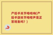 产后手关节咯吱响(产后手部关节咯噔声是正常现象吗？)