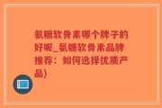氨糖软骨素哪个牌子的好呢_氨糖软骨素品牌推荐：如何选择优质产品)