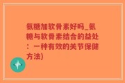 氨糖加软骨素好吗_氨糖与软骨素结合的益处：一种有效的关节保健方法)