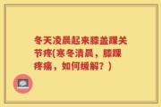 冬天凌晨起来膝盖踝关节疼(寒冬清晨，膝踝疼痛，如何缓解？)