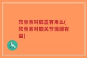 软骨素对膝盖有用么(软骨素对膝关节保健有益)