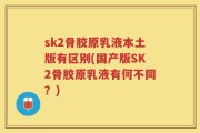 sk2骨胶原乳液本土版有区别(国产版SK2骨胶原乳液有何不同？)