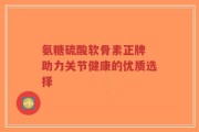 氨糖硫酸软骨素正牌 助力关节健康的优质选择
