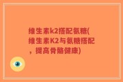 维生素k2搭配氨糖(维生素K2与氨糖搭配，提高骨骼健康)