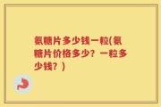 氨糖片多少钱一粒(氨糖片价格多少？一粒多少钱？)