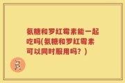 氨糖和罗红霉素能一起吃吗(氨糖和罗红霉素可以同时服用吗？)