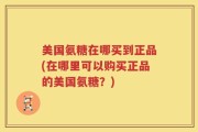 美国氨糖在哪买到正品(在哪里可以购买正品的美国氨糖？)