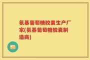 氨基葡萄糖胶囊生产厂家(氨基葡萄糖胶囊制造商)