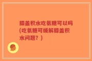 膝盖积水吃氨糖可以吗(吃氨糖可缓解膝盖积水问题？)