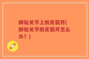 脚趾关节上脱皮裂开(脚趾关节脱皮裂开怎么办？)