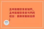 孟州氨糖软骨素加钙_孟州氨糖软骨素与钙的结合：健康骨骼新选择)