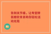 告别关节痛，让寿堂牌氨糖软骨素助你轻松活动无阻