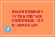 硫酸氨基葡萄糖胶囊台湾产的(台湾生产硫酸氨基葡萄糖胶囊：保护关节健康的好选择)