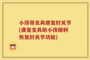 小孩带支具康复肘关节(康复支具助小孩顺利恢复肘关节功能)