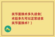 关节置换术多久进食(术后多久可以正常进食关节置换术？)