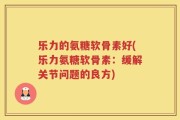 乐力的氨糖软骨素好(乐力氨糖软骨素：缓解关节问题的良方)