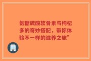 氨糖硫酸软骨素与枸杞多的奇妙搭配，带你体验不一样的滋养之旅”