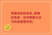 氨糖活骨软骨素_氨糖软骨素：关节健康与活力的关键营养素)