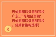 天灿氨糖软骨素加钙片广东_广东地区热销：天灿氨糖软骨素加钙片，健康骨骼新选择)