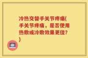 冷热交替手关节疼痛(手关节疼痛，是否使用热敷或冷敷效果更佳？)