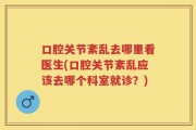 口腔关节紊乱去哪里看医生(口腔关节紊乱应该去哪个科室就诊？)