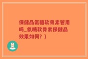 保健品氨糖软骨素管用吗_氨糖软骨素保健品效果如何？)