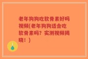 老年狗狗吃软骨素好吗视频(老年狗狗适合吃软骨素吗？实测视频揭晓！)