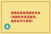 海趣氨基葡萄糖软骨素(海趣软骨素蓝蟹荐，滋养关节不再疼)