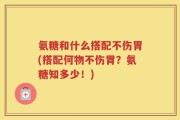 氨糖和什么搭配不伤胃(搭配何物不伤胃？氨糖知多少！)