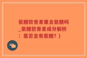 氨糖软骨素里含氨糖吗_氨糖软骨素成分解析：是否含有氨糖？)