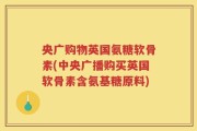 央广购物英国氨糖软骨素(中央广播购买英国软骨素含氨基糖原料)