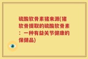 硫酸软骨素猪来源(猪软骨提取的硫酸软骨素：一种有益关节健康的保健品)