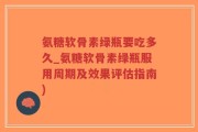 氨糖软骨素绿瓶要吃多久_氨糖软骨素绿瓶服用周期及效果评估指南)
