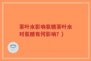 茶叶水影响氨糖茶叶水对氨糖有何影响？)