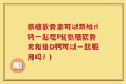 氨糖软骨素可以跟维d钙一起吃吗(氨糖软骨素和维D钙可以一起服用吗？)
