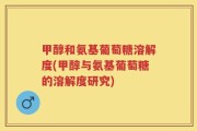 甲醇和氨基葡萄糖溶解度(甲醇与氨基葡萄糖的溶解度研究)