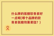什么牌的氨糖软骨素好一点呢(哪个品牌的软骨素氨糖效果更佳？)