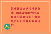 氨糖软骨素钙片搭配鱼油_氨糖软骨素钙片与鱼油的黄金搭配：健康关节与心血管的双重保护)