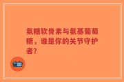 氨糖软骨素与氨基葡萄糖，谁是你的关节守护者？