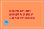 氨糖软骨素钙CBP：健康新助力 关节养护与营养补充的理想选择